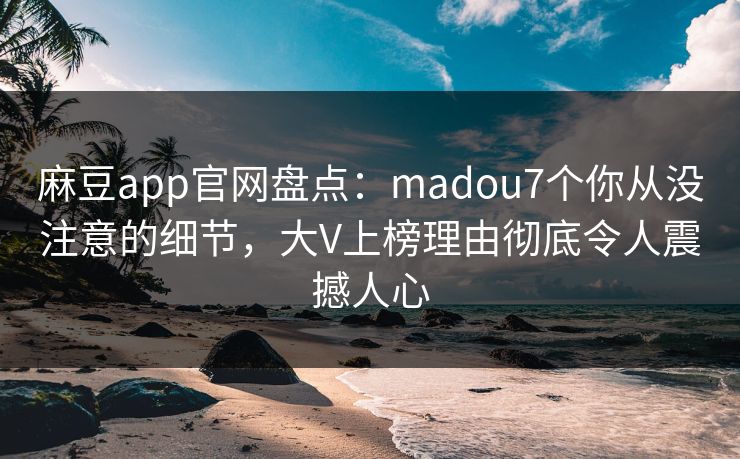 麻豆app官网盘点：madou7个你从没注意的细节，大V上榜理由彻底令人震撼人心