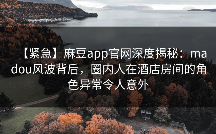 【紧急】麻豆app官网深度揭秘：madou风波背后，圈内人在酒店房间的角色异常令人意外