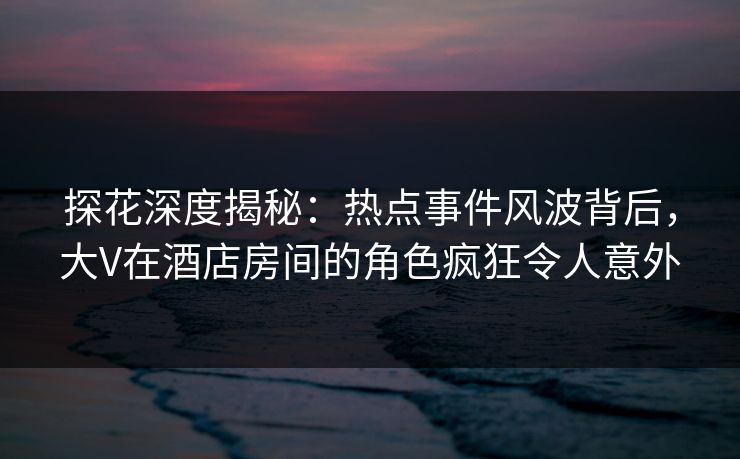 探花深度揭秘：热点事件风波背后，大V在酒店房间的角色疯狂令人意外