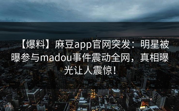 【爆料】麻豆app官网突发：明星被曝参与madou事件震动全网，真相曝光让人震惊！