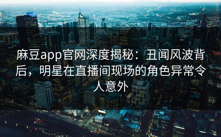 麻豆app官网深度揭秘：丑闻风波背后，明星在直播间现场的角色异常令人意外