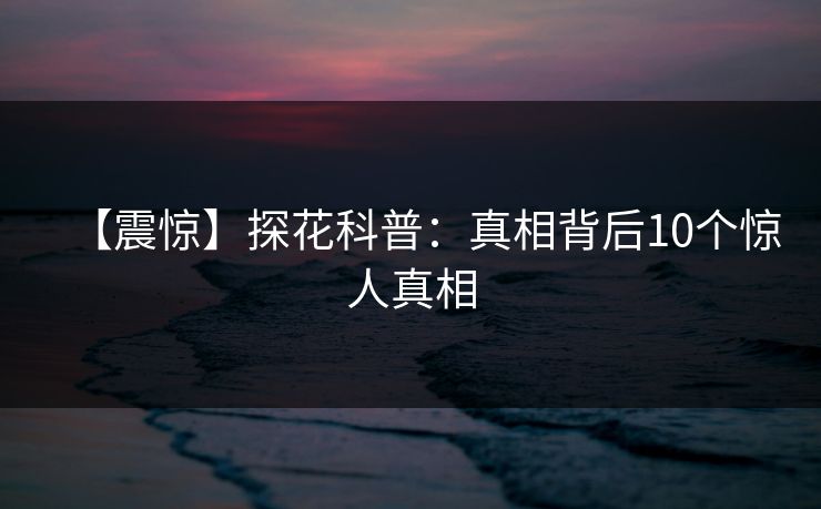 【震惊】探花科普：真相背后10个惊人真相