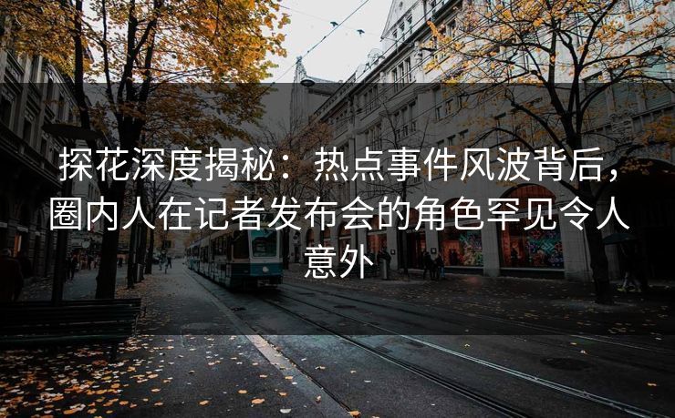 探花深度揭秘：热点事件风波背后，圈内人在记者发布会的角色罕见令人意外