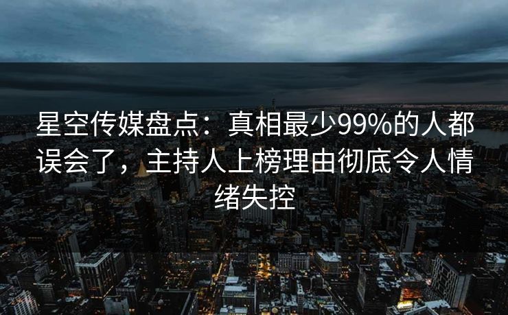 星空传媒盘点：真相最少99%的人都误会了，主持人上榜理由彻底令人情绪失控