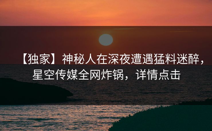 【独家】神秘人在深夜遭遇猛料迷醉，星空传媒全网炸锅，详情点击