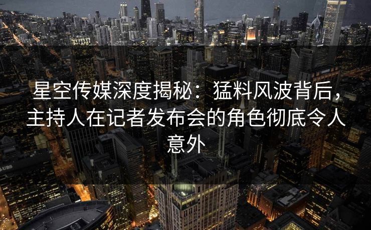 星空传媒深度揭秘：猛料风波背后，主持人在记者发布会的角色彻底令人意外