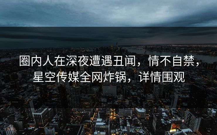 圈内人在深夜遭遇丑闻，情不自禁，星空传媒全网炸锅，详情围观