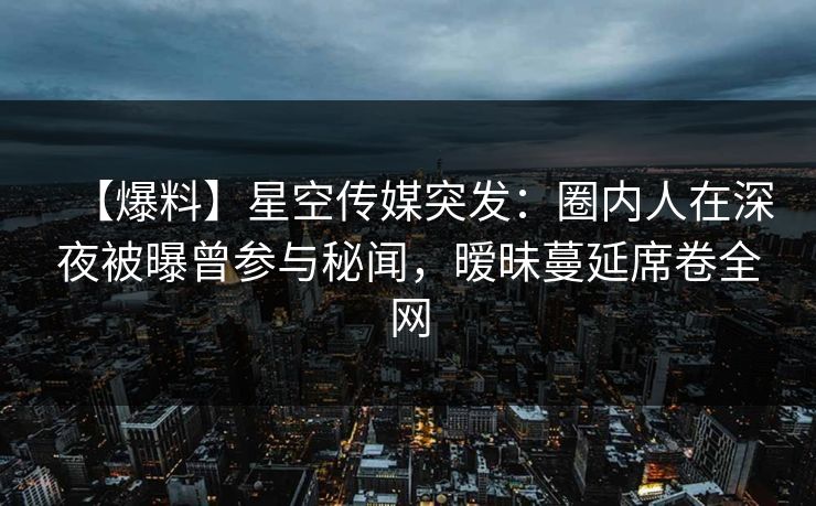 【爆料】星空传媒突发：圈内人在深夜被曝曾参与秘闻，暧昧蔓延席卷全网