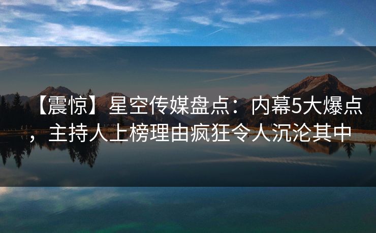 【震惊】星空传媒盘点：内幕5大爆点，主持人上榜理由疯狂令人沉沦其中
