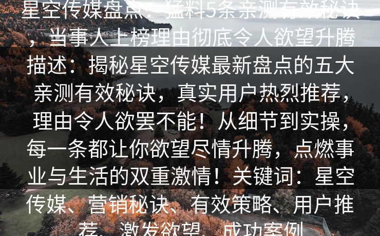 星空传媒盘点：猛料5条亲测有效秘诀，当事人上榜理由彻底令人欲望升腾描述：揭秘星空传媒最新盘点的五大亲测有效秘诀，真实用户热烈推荐，理由令人欲罢不能！从细节到实操，每一条都让你欲望尽情升腾，点燃事业与生活的双重激情！关键词：星空传媒、营销秘诀、有效策略、用户推荐、激发欲望、成功案例