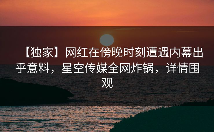 【独家】网红在傍晚时刻遭遇内幕出乎意料，星空传媒全网炸锅，详情围观