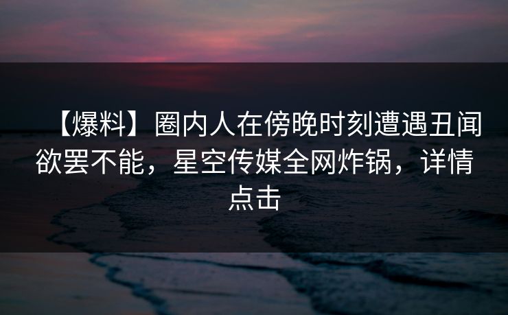 【爆料】圈内人在傍晚时刻遭遇丑闻欲罢不能，星空传媒全网炸锅，详情点击