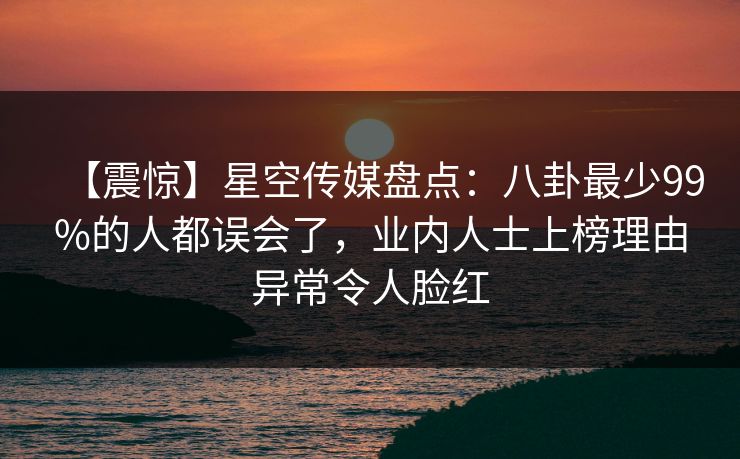 【震惊】星空传媒盘点：八卦最少99%的人都误会了，业内人士上榜理由异常令人脸红