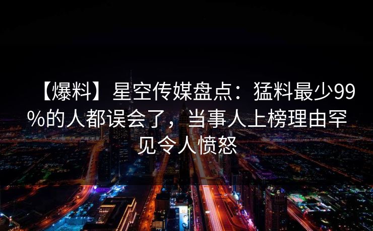 【爆料】星空传媒盘点：猛料最少99%的人都误会了，当事人上榜理由罕见令人愤怒