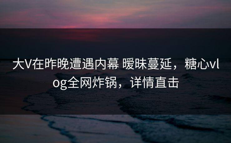 大V在昨晚遭遇内幕 暧昧蔓延，糖心vlog全网炸锅，详情直击