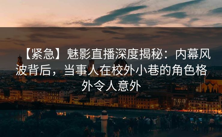 【紧急】魅影直播深度揭秘：内幕风波背后，当事人在校外小巷的角色格外令人意外