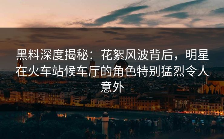 黑料深度揭秘：花絮风波背后，明星在火车站候车厅的角色特别猛烈令人意外