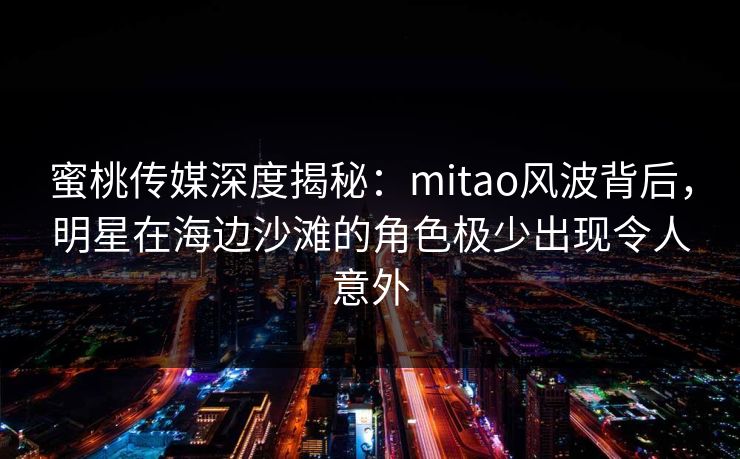 蜜桃传媒深度揭秘：mitao风波背后，明星在海边沙滩的角色极少出现令人意外