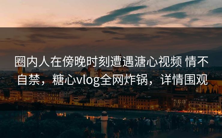 圈内人在傍晚时刻遭遇溏心视频 情不自禁，糖心vlog全网炸锅，详情围观