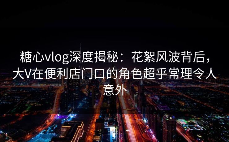 糖心vlog深度揭秘：花絮风波背后，大V在便利店门口的角色超乎常理令人意外