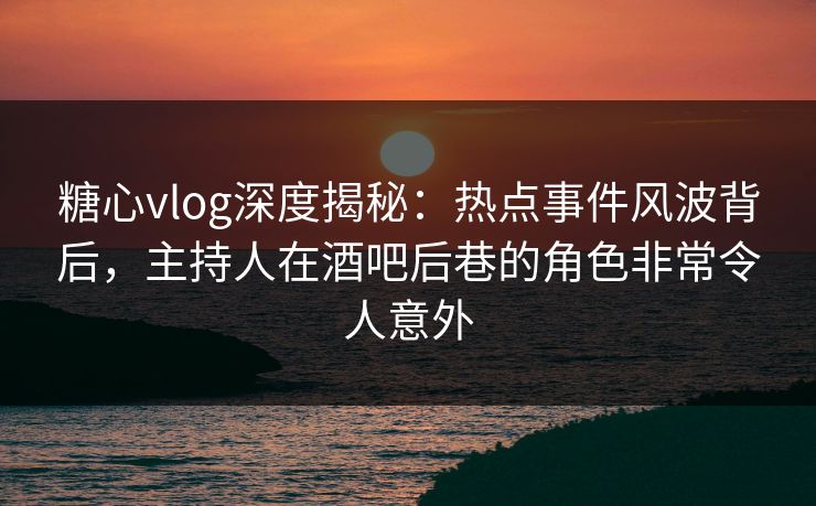 糖心vlog深度揭秘：热点事件风波背后，主持人在酒吧后巷的角色非常令人意外