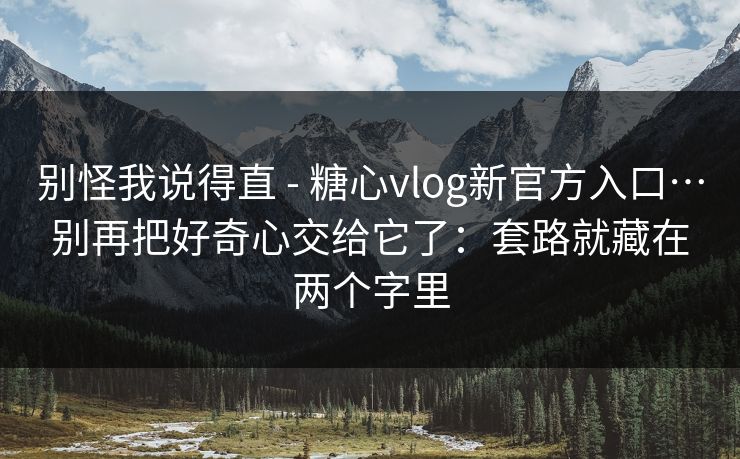 别怪我说得直 - 糖心vlog新官方入口…别再把好奇心交给它了：套路就藏在两个字里
