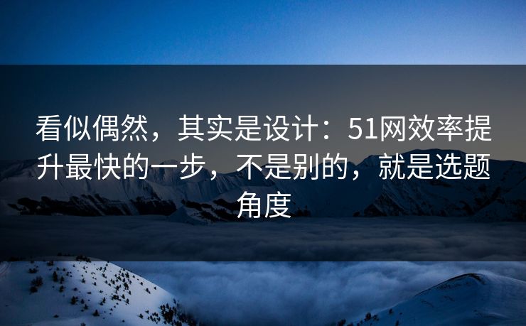 看似偶然，其实是设计：51网效率提升最快的一步，不是别的，就是选题角度