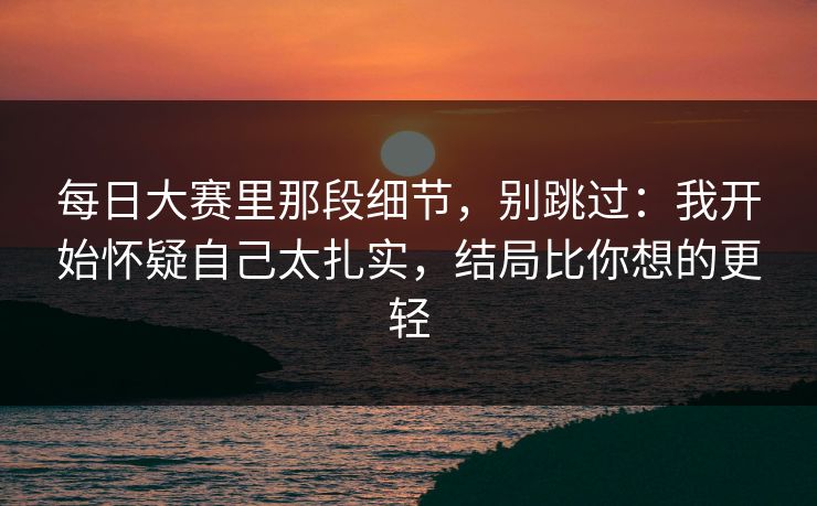 每日大赛里那段细节，别跳过：我开始怀疑自己太扎实，结局比你想的更轻