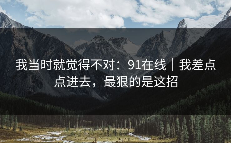 我当时就觉得不对:91在线|我差点点进去,最狠的是这招 我当时就觉得不对:91在线|我差点点进去,最狠的是这招