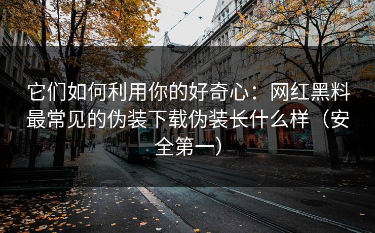 它们如何利用你的好奇心：网红黑料最常见的伪装下载伪装长什么样（安全第一）