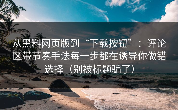 从黑料网页版到“下载按钮”：评论区带节奏手法每一步都在诱导你做错选择（别被标题骗了）