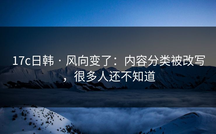 17c日韩 · 风向变了：内容分类被改写，很多人还不知道