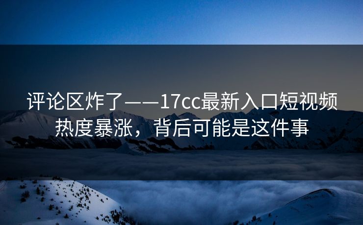 评论区炸了——17cc最新入口短视频热度暴涨，背后可能是这件事