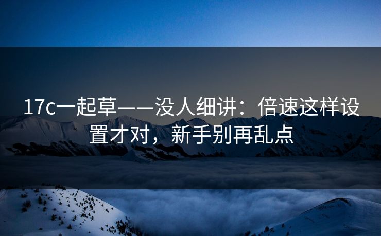 17c一起草——没人细讲：倍速这样设置才对，新手别再乱点