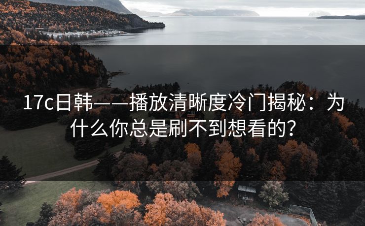 17c日韩——播放清晰度冷门揭秘：为什么你总是刷不到想看的？