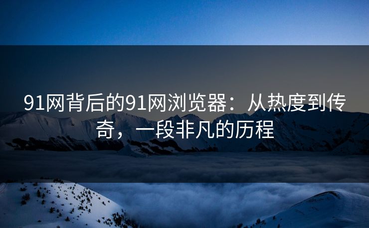 91网背后的91网浏览器:从热度到传奇,一段非凡的历程 91网背后的91网浏览器:从热度到传奇,一段非凡的历程