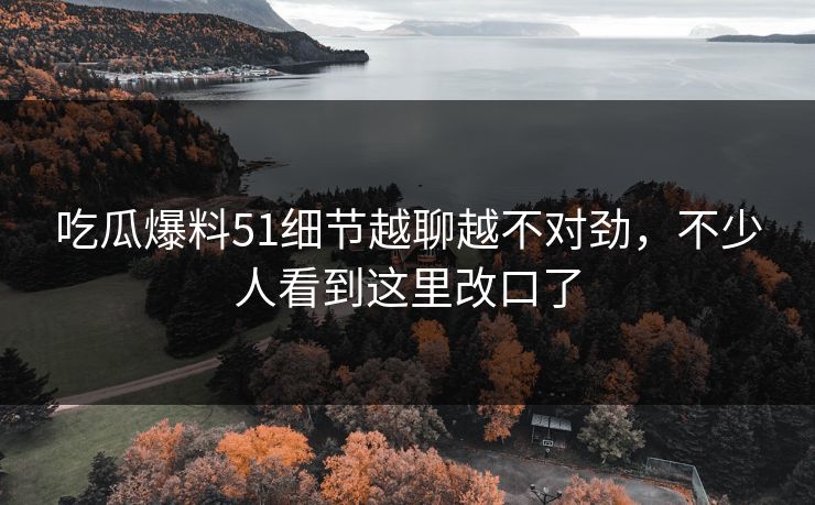 吃瓜爆料51细节越聊越不对劲，不少人看到这里改口了